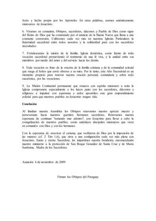 Jesús y hecho propio por los Apóstoles. En otras palabras, seamos auténticamente
misioneros de Jesucristo.
6. Vivamos en comunión, Obispos, sacerdotes, diáconos y Pueblo de Dios como signo
del Reino de Dios que ha comenzado por el anuncio de la Buena Nueva que llama a una
constante conversión. Cultivemos cada vez más en nuestras Iglesias Particulares la
fraternidad sacerdotal entre todos nosotros y la solidaridad para con los sacerdotes
necesitados.
7. Fortalezcamos la misión de la familia, Iglesia doméstica, como fuente de toda
vocación sacerdotal promoviendo el testimonio de una fe viva, y la unidad entre sus
miembros por medio del amor y del servicio hacia los demás.
8. Toda vocación es fruto de la oración de la familia cristiana y de la comunidad eclesial
que ruega al Señor que envíe obreros a su mies. Por lo tanto, este Año Sacerdotal es un
momento propicio para renovar nuestra oración personal, comunitaria y sobre todo
eucarística, por las vocaciones.
9. La Misión Continental permanente que renueva con espíritu misionero a toda la
Iglesia compromete especialmente a los laicos junto con los sacerdotes, diáconos y
religiosos a impulsar con esperanza y ardor apostólico este gran emprendimiento
eclesial para que nuestros pueblos en Jesucristo tengan vida.
Conclusión
Al finalizar nuestra Asamblea los Obispos renovamos nuestro aprecio sincero y
perseverante hacia nuestros queridos hermanos sacerdotes. Renovamos nuestra
esperanza de continuar "remando mar adentro", con Jesucristo para llevar a cabo la
evangelización de nuestros pueblos, como auténticos discípulos misioneros que viven
en comunión con Dios y con los hermanos.
Con la esperanza de «reavivar el carisma, que recibieron de Dios por la imposición de
las manos» (cf. 2 Tim 1,6), que sirva a una configuración cada vez más plena con
Jesucristo, Sumo y eterno Sacerdote, les impartimos nuestra bendición, encomendando
nuestro ministerio a la protección de San Roque González de Santa Cruz y de María
Santísima, Madre de los Sacerdotes.
Asunción 6 de noviembre de 2009
Firman los Obispos del Paraguay
 