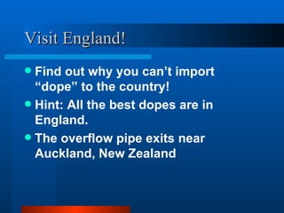 Visit England! Find out why you can’t import “dope” to the country! Hint: All the best dopes are in England. The overflow pipe exits near Auckland, New Zealand