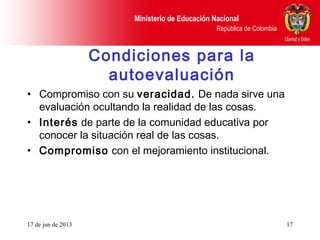 Ministerio de Educación Nacional
República de Colombia
17 de jun de 2013 17
Condiciones para la
autoevaluación
• Compromiso con su veracidad. De nada sirve una
evaluación ocultando la realidad de las cosas.
• Interés de parte de la comunidad educativa por
conocer la situación real de las cosas.
• Compromiso con el mejoramiento institucional.
 