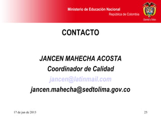 Ministerio de Educación Nacional
República de Colombia
17 de jun de 2013 25
CONTACTO
JANCEN MAHECHA ACOSTA
Coordinador de Calidad
jancen@latinmail.com
jancen.mahecha@sedtolima.gov.co
 