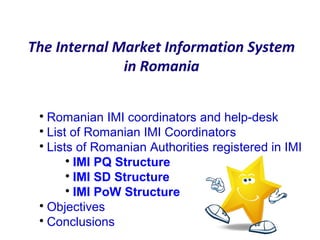 The Internal Market Information System
in Romania

Romanian IMI coordinators and help-desk

List of Romanian IMI Coordinators

Lists of Romanian Authorities registered in IMI

IMI PQ Structure

IMI SD Structure

IMI PoW Structure

Objectives

Conclusions
 