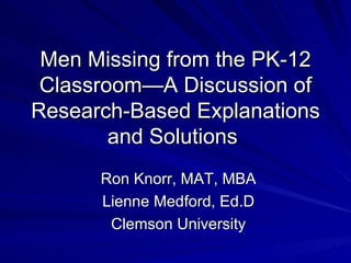 Men Missing from the PK-12 Classroom—A Discussion of Research-Based Explanations and Solutions  Ron Knorr, MAT, MBA Lienne Medford, Ed.D Clemson University 