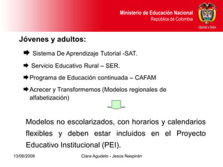 Dirección de Poblaciones y Proyectos Intersectoriales Educación Nacional
                                               Ministerio de
       República de Colombia                                    República de Colombia



  Jóvenes y adultos:
     Sistema De Aprendizaje Tutorial -SAT.
     Servicio Educativo Rural – SER.
     Programa de Educación continuada – CAFAM
     Acrecer y Transformemos (Modelos regionales de
       alfabetización)


     Modelos no escolarizados, con horarios y calendarios
     flexibles y deben estar incluidos en el Proyecto
     Educativo Institucional (PEI).
13/06/2008                     Clara Agudelo - Jesús Naspirán
 