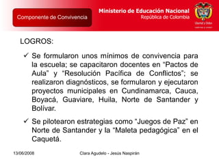 Ministerio de Educación Nacional
    Dirección de Poblaciones y Proyectos Intersectoriales Educación Nacional
                                            Ministerio de
 Componentede Colombia
    República de Convivencia                           República de Colombia
                                                          República de Colombia



   LOGROS:
     Se formularon unos mínimos de convivencia para
      la escuela; se capacitaron docentes en “Pactos de
      Aula” y “Resolución Pacífica de Conflictos”; se
      realizaron diagnósticos, se formularon y ejecutaron
      proyectos municipales en Cundinamarca, Cauca,
      Boyacá, Guaviare, Huila, Norte de Santander y
      Bolívar.
     Se pilotearon estrategias como “Juegos de Paz” en
      Norte de Santander y la “Maleta pedagógica” en el
      Caquetá.
13/06/2008                   Clara Agudelo - Jesús Naspirán
 