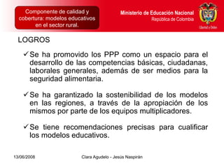 Componente de calidad y Proyectos Intersectoriales Educación Nacional
      Dirección de Poblaciones y         Ministerio de
  cobertura: modelos educativos
      República de Colombia                            República de Colombia
        en el sector rural.

  LOGROS
    Se ha promovido los PPP como un espacio para el
     desarrollo de las competencias básicas, ciudadanas,
     laborales generales, además de ser medios para la
     seguridad alimentaria.

    Se ha garantizado la sostenibilidad de los modelos
     en las regiones, a través de la apropiación de los
     mismos por parte de los equipos multiplicadores.

    Se tiene recomendaciones precisas para cualificar
     los modelos educativos.

13/06/2008                  Clara Agudelo - Jesús Naspirán
 