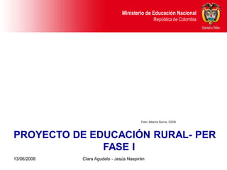 Dirección de Poblaciones y Proyectos Intersectoriales Educación Nacional
                                               Ministerio de
       República de Colombia                                        República de Colombia




                                                           Foto: Alberto Sierra, 2006



PROYECTO DE EDUCACIÓN RURAL- PER
              FASE I
13/06/2008                     Clara Agudelo - Jesús Naspirán
 