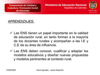 Dirección de Calidad y       Ministerio de Educación Nacional
  Componente de Poblaciones y Proyectos Intersectoriales Educación Nacional
                                           Ministerio de
 Cobertura: Formación Inicial
     República de Colombia                            República de Colombia
                                                         República de Colombia
        de Docentes



  APRENDIZAJES:


     Las ENS tienen un papel importante en la calidad
      de educación rural, en tanto forman a la mayoría
      de los docentes rurales y acompañan a las I.E y
      C.E de su área de influencia.
     Las ENS deben conocer, cualificar y adaptar los
      modelos educativos y diseñar nuevas propuestas
      y modelos pertinentes al contexto rural.


13/06/2008                   Clara Agudelo - Jesús Naspirán
 