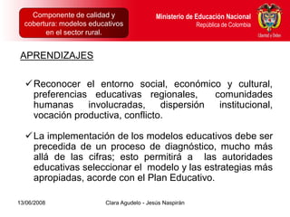 Componente de calidad y Proyectos Intersectoriales Educación Nacional
      Dirección de Poblaciones y         Ministerio de
  cobertura: modelos educativos
      República de Colombia                            República de Colombia
        en el sector rural.


 APRENDIZAJES

  Reconocer el entorno social, económico y cultural,
   preferencias educativas regionales,      comunidades
   humanas     involucradas,     dispersión  institucional,
   vocación productiva, conflicto.

  La implementación de los modelos educativos debe ser
   precedida de un proceso de diagnóstico, mucho más
   allá de las cifras; esto permitirá a las autoridades
   educativas seleccionar el modelo y las estrategias más
   apropiadas, acorde con el Plan Educativo.

13/06/2008                  Clara Agudelo - Jesús Naspirán
 