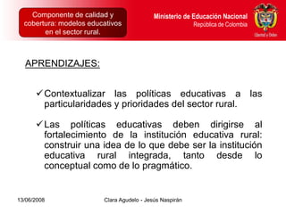 Componente de calidad y Proyectos Intersectoriales Educación Nacional
      Dirección de Poblaciones y         Ministerio de
  cobertura: modelos educativos
      República de Colombia                            República de Colombia
        en el sector rural.



  APRENDIZAJES:


      Contextualizar las políticas educativas a las
       particularidades y prioridades del sector rural.

      Las políticas educativas deben dirigirse al
       fortalecimiento de la institución educativa rural:
       construir una idea de lo que debe ser la institución
       educativa rural integrada, tanto desde lo
       conceptual como de lo pragmático.


13/06/2008                  Clara Agudelo - Jesús Naspirán
 