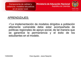 Dirección de Poblaciones   Ministerio de Educación Nacional
    Componente de calidad yy Proyectos Intersectoriales Educación Nacional
                                          Ministerio de
  cobertura: modelos educativos
      República de Colombia                          República de Colombia
                                                        República de Colombia
        en el sector rural.



   APRENDIZAJES:

    La implementación de modelos dirigidos a población
    altamente vulnerable debe estar acompañada de
    políticas regionales de apoyo social, de tal manera que
    se garantice la permanencia y el éxito de los
    estudiantes en el modelo.




13/06/2008                  Clara Agudelo - Jesús Naspirán
 