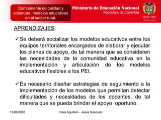 Dirección de Poblaciones   Ministerio de Educación Nacional
    Componente de calidad yy Proyectos Intersectoriales Educación Nacional
                                          Ministerio de
  cobertura: modelos educativos
      República de Colombia                          República de Colombia
                                                        República de Colombia
        en el sector rural.

  APRENDIZAJES:

   Se deberá socializar los modelos educativos entre los
    equipos territoriales encargados de elaborar y ejecutar
    los planes de apoyo, de tal manera que se consideren
    las necesidades de la comunidad educativa en la
    implementación y articulación de los modelos
    educativos flexibles a los PEI.

   Es necesario diseñar estrategias de seguimiento a la
    implementación de los modelos que permitan detectar
    dificultades y necesidades de los docentes, de tal
    manera que se pueda brindar el apoyo oportuno.
13/06/2008                  Clara Agudelo - Jesús Naspirán
 