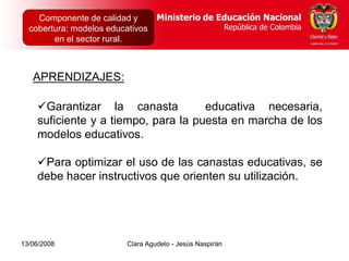 Dirección de Poblaciones   Ministerio de Educación Nacional
    Componente de calidad yy Proyectos Intersectoriales Educación Nacional
                                          Ministerio de
  cobertura: modelos educativos
      República de Colombia                          República de Colombia
                                                        República de Colombia
        en el sector rural.



   APRENDIZAJES:

    Garantizar la canasta           educativa necesaria,
    suficiente y a tiempo, para la puesta en marcha de los
    modelos educativos.

    Para optimizar el uso de las canastas educativas, se
    debe hacer instructivos que orienten su utilización.




13/06/2008                  Clara Agudelo - Jesús Naspirán
 