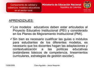 Dirección de Poblaciones   Ministerio de Educación Nacional
    Componente de calidad yy Proyectos Intersectoriales Educación Nacional
                                          Ministerio de
  cobertura: modelos educativos
      República de Colombia                          República de Colombia
                                                        República de Colombia
        en el sector rural.



   APRENDIZAJES:

    Los modelos educativos deben estar articulados al
     Proyecto Educativo Institucional (PEI) y considerado
     en los Planes de Mejoramiento Institucional (PMI).
    Sin bien es necesario cualificar las guías o módulos
     para estudiantes de los diferentes modelos, es
     necesario que los docentes hagan las adaptaciones y
     contextualización a las políticas educativas
     (estándares básicos de competencia, lineamientos
     curriculares, estrategias de gestión escolar).

13/06/2008                  Clara Agudelo - Jesús Naspirán
 