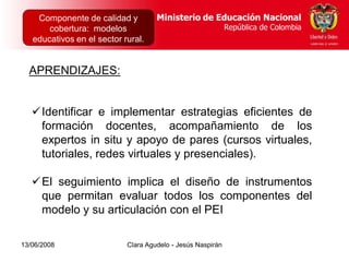 Dirección de Poblaciones    Ministerio de Educación Nacional
    Componente de calidad yy Proyectos Intersectoriales Educación Nacional
                                          Ministerio de
       cobertura: modelos
      República de Colombia                          República de Colombia
                                                        República de Colombia
   educativos en el sector rural.


  APRENDIZAJES:


   Identificar e implementar estrategias eficientes de
    formación docentes, acompañamiento de los
    expertos in situ y apoyo de pares (cursos virtuales,
    tutoriales, redes virtuales y presenciales).

   El seguimiento implica el diseño de instrumentos
    que permitan evaluar todos los componentes del
    modelo y su articulación con el PEI

13/06/2008                  Clara Agudelo - Jesús Naspirán
 