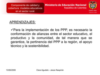 Dirección de Poblaciones   Ministerio de Educación Nacional
    Componente de calidad yy Proyectos Intersectoriales Educación Nacional
                                          Ministerio de
  cobertura: modelos educativos
      República de Colombia                          República de Colombia
                                                        República de Colombia
        en el sector rural.



   APRENDIZAJES:

    Para la implementación de los PPP, es necesario la
    conformación de alianzas entre el sector educativo, el
    productivo y la comunidad, de tal manera que se
    garantice, la pertinencia del PPP a la región, el apoyo
    técnico y la sostenibilidad.




13/06/2008                  Clara Agudelo - Jesús Naspirán
 