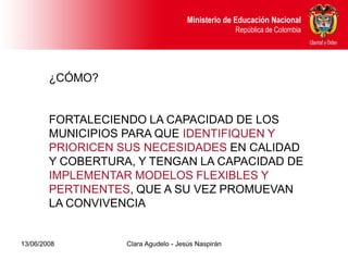 Dirección de Poblaciones y Proyectos Intersectoriales Educación Nacional
                                               Ministerio de
       República de Colombia                                    República de Colombia




        ¿CÓMO?


        FORTALECIENDO LA CAPACIDAD DE LOS
        MUNICIPIOS PARA QUE IDENTIFIQUEN Y
        PRIORICEN SUS NECESIDADES EN CALIDAD
        Y COBERTURA, Y TENGAN LA CAPACIDAD DE
        IMPLEMENTAR MODELOS FLEXIBLES Y
        PERTINENTES, QUE A SU VEZ PROMUEVAN
        LA CONVIVENCIA


13/06/2008                     Clara Agudelo - Jesús Naspirán
 