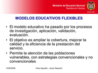 Dirección de Poblaciones y Proyectos Intersectoriales Educación Nacional
                                               Ministerio de
       República de Colombia                                    República de Colombia



             MODELOS EDUCATIVOS FLEXIBLES

• El modelo educativo ha pasado por los procesos
  de investigación, aplicación, validación,
  evaluación.
• El objetivo es ampliar la cobertura, mejorar la
  calidad y la eficiencia de la prestación del
  servicio.
• Permite la atención de las poblaciones
  vulnerables, con estrategias convencionales y no
  convencionales
13/06/2008                     Clara Agudelo - Jesús Naspirán
 