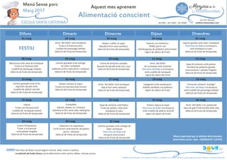 Dimarts Dimecres Dijous Divendres
Aquest mes aprenem
Alimentació conscient
ESCOLA SANTA CATERINA
Tel: 977 795 222
mediterraniamenjars.comISO 9001 · ISO 14001 · ISO 22000
Dilluns
01 maig 02 maig 05 maig04 maig03 maig
FESTIU
Cigrons guisats amb ceba i tomàquet
Peix fresc de llotja a la tempura
amb tomàquet al caliu
Selecció de fruita de temporada
Patata i coliflor al vapor
Bacallà al forn amb samfaina
Selecció de fruita de temporada
Espirals a la carbonara
SENSE pernil cuit
Hamburguesa de pollastre amb enciam
Iogurt de sabors de fruita
Arròs ‘del Delta’ amb tomàquet
Truita a la francesa amb
crudités de pastanaga ratllada
Selecció de fruita de temporada
Menú Sense porc
Maig 2017
08 maig 09 maig 12 maig11 maig10 maig
15 maig 16 maig 19 maig18 maig17 maig
Iogurt de sabors de fruita
22 maig 23 maig 26 maig25 maig24 maig
Crema de verdures variades
Bunyols de bacallà amb cous cous
Selecció de fruita de temporada
Sopa de verdures amb pistons
Pernilets de pollastre guisats
amb verdures i patates fregides
Selecció de fruita de temporada
Arròs ‘del Delta’
de muntanya amb verdures
Peix fresc de llotja a la tempura
amb crudités de tomàquet
Iogurt de sabors de fruita
Llenties guisades amb sofregit
de ceba i tomàquet
Gallineta al forn amb porro i carbassó
Selecció de fruita de temporada
Crema de carbassó ‘ecològic’
Peix fresc de llotja a la tempura
amb crudités de pastanaga ratllada
Selecció de fruita de temporada
Arròs ‘del Delta’ amb tomàquet
Rap al forn amb carbassó
Selecció de fruita de temporada
Espaguetis amb xampinyons
Vedella estofada a la jardinera
Iogurt de sabors de fruita
Patata i bròquil al vapor
Truita a la francesa amb enciam
Selecció de fruita de temporada
Arròs ‘del Delta’ a la camperola
Daus de gall d’indi estofat amb ceba
Sopa de verdures amb fideus
Truita de patata i ceba amb
Patata i bajoca al vapor
Peix fresc de llotja a la tempura
Ensaladilla
(pèsols, patata, ou i tonyina)
Macarrons amb salsa de tomàquet
Truita a la francesa amb
crudités de pastanaga ratllada
Selecció de fruita de temporada
Llenties guisades amb arròs
Figuretes de peix amb
crudités de pebrot vermell
Selecció de fruita de temporada
Fideuà
Truita a la francesa amb
Menú supervisat per la dietista-Nutricionista:
Anna Pérez Curto núm. CODINUCAT: CAT472
Peix fresc de llotja s’escull segons mercat: seitó, maire o sardina.
La selecció de fruita fresca canvia diàriament entre: poma, plàtan, taronja, pruna.
Mediterrània Menjars ens reservem el dret a modificar els menús sempre i quan sigui per causes alienes a la nostra voluntat.
29 maig 30 maig 31 maig
Daus de gall d’indi estofat amb ceba
Selecció de fruita de temporada
Truita de patata i ceba amb
tomàquet al caliu
Selecció de fruita de temporada
Peix fresc de llotja a la tempura
amb crudités de pebrot vermell
Iogurt de sabors de fruita
(pèsols, patata, ou i tonyina)
Gallineta al forn amb ceba i albergínia
Selecció de fruita de temporada
Llenties guisades amb sofregit de
ceba i tomàquet
Peix fresc de llotja a la
tempura amb enciam
Selecció de fruita de temporada
Tallarines a la napolitana
Conill al forn amb làmines de patata,
porro i carbassó
Selecció de fruita de temporada
Truita a la francesa amb
crudités de tomàquet amanit
Selecció de fruita de temporada
Crema Vichyssoisse
Truita a la francesa
amb patates fregides
Selecció de fruita de temporada
 