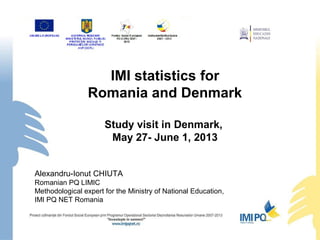 IMI statistics for
Romania and Denmark
Study visit in Denmark,
May 27- June 1, 2013
Alexandru-Ionut CHIUTA
Romanian PQ LIMIC
Methodological expert for the Ministry of National Education,
IMI PQ NET Romania
 