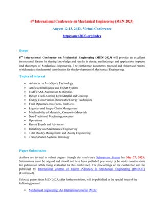 6th
International Conference on Mechanical Engineering (MEN 2023)
August 12-13, 2023, Virtual Conference
https://men2023.org/index
Scope
6th
International Conference on Mechanical Engineering (MEN 2023) will provide an excellent
international forum for sharing knowledge and results in theory, methodology and applications impacts
and challenges of Mechanical Engineering. The conference documents practical and theoretical results
which make a fundamental contribution for the development of Mechanical Engineering.
Topics of interest
 Advances in Aero-Space Technology
 Artificial Intelligence and Expert Systems
 CAD/CAM, Automation & Robotics
 Design Tools, Cutting Tool Material and Coatings
 Energy Conservation, Renewable Energy Techniques
 Fluid Dynamics, Bio-Fuels, Fuel Cells
 Logistics and Supply Chain Management
 Machinability of Materials, Composite Materials
 Non-Traditional Machining processes
 Operations
 Recent Trends and Advances
 Reliability and Maintenance Engineering
 Total Quality Management and Quality Engineering
 Transportation Systems Tribology
Paper Submission
Authors are invited to submit papers through the conference Submission System by May 27, 2023.
Submissions must be original and should not have been published previously or be under consideration
for publication while being evaluated for this conference. The proceedings of the conference will be
published by International Journal of Recent Advances in Mechanical Engineering (IJMECH)
(Confirmed).
Selected papers from MEN 2023, after further revisions, will be published in the special issue of the
following journal.
 Mechanical Engineering: An International Journal (MEIJ)
 