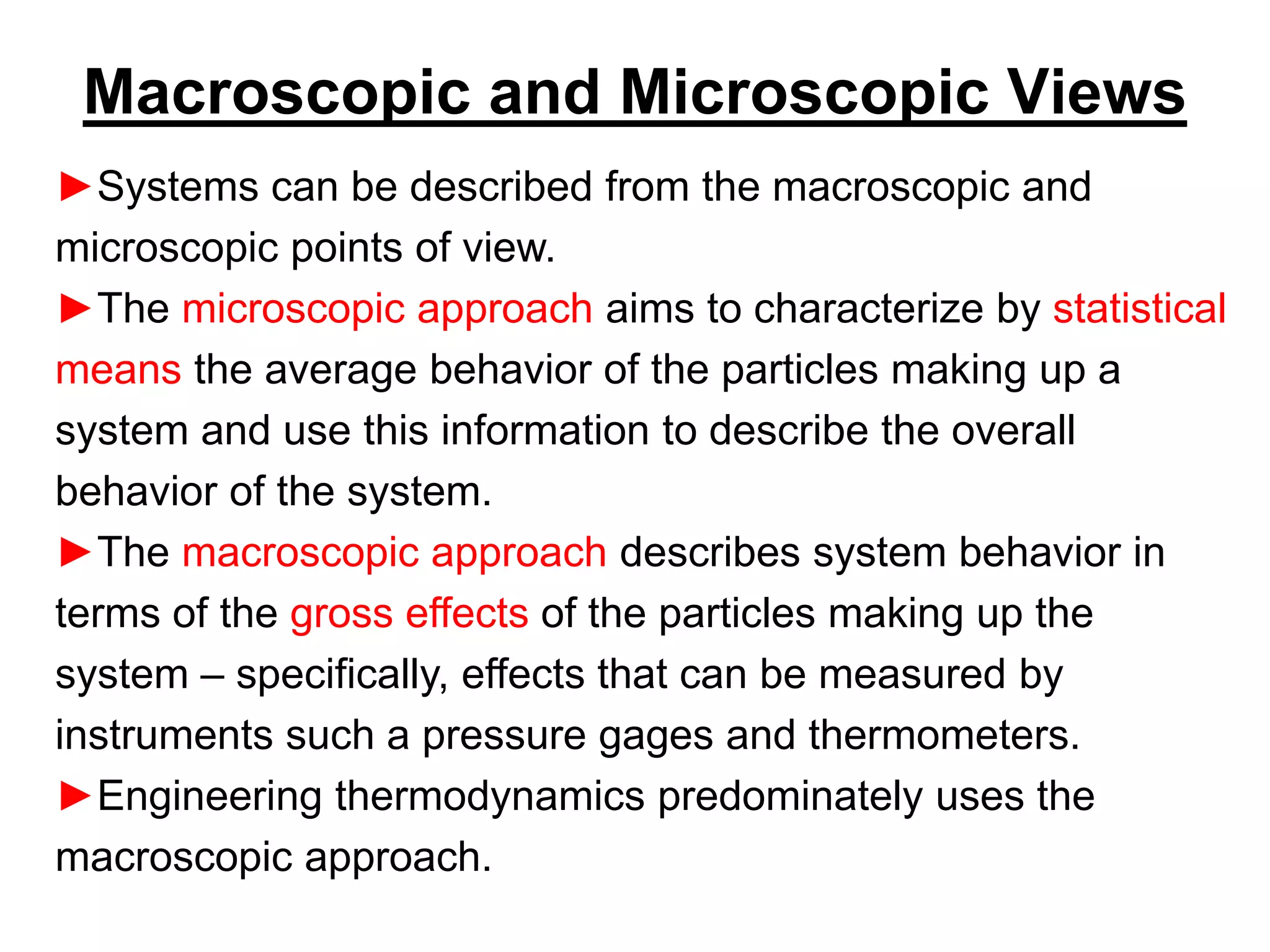 Macroscopic and Microscopic Views
►Systems can be described from the macroscopic and
microscopic points of view.
►The microscopic approach aims to characterize by statistical
means the average behavior of the particles making up a
system and use this information to describe the overall
behavior of the system.
►The macroscopic approach describes system behavior in
terms of the gross effects of the particles making up the
system – specifically, effects that can be measured by
instruments such a pressure gages and thermometers.
►Engineering thermodynamics predominately uses the
macroscopic approach.
 