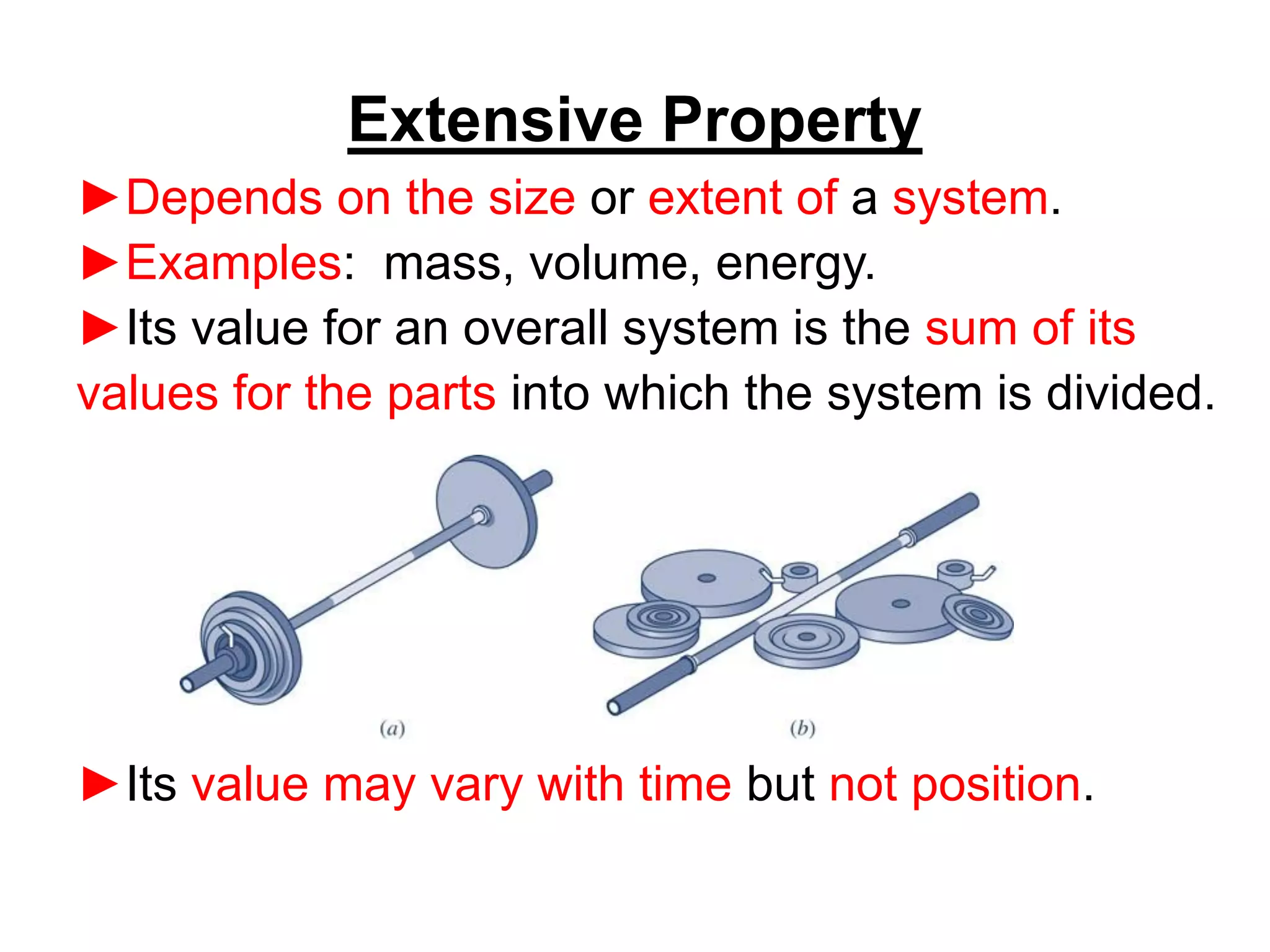 ►Depends on the size or extent of a system.
►Examples: mass, volume, energy.
►Its value for an overall system is the sum of its
values for the parts into which the system is divided.
►Its value may vary with time but not position.
Extensive Property
 