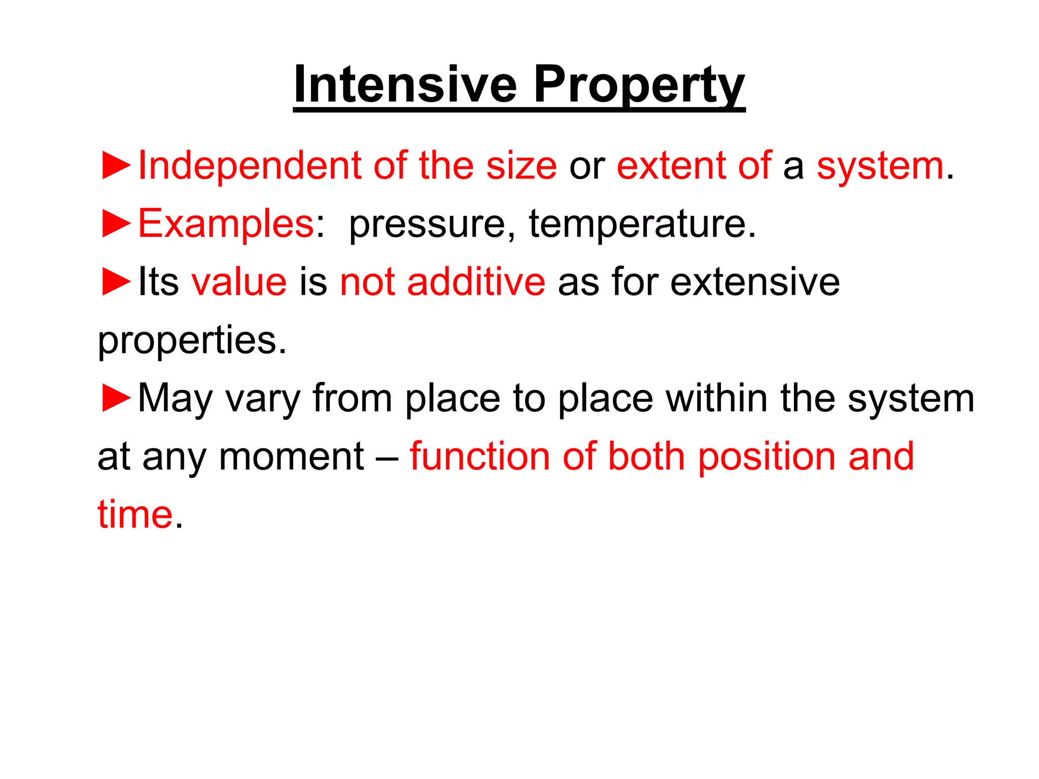 Intensive Property
►Independent of the size or extent of a system.
►Examples: pressure, temperature.
►Its value is not additive as for extensive
properties.
►May vary from place to place within the system
at any moment – function of both position and
time.
 