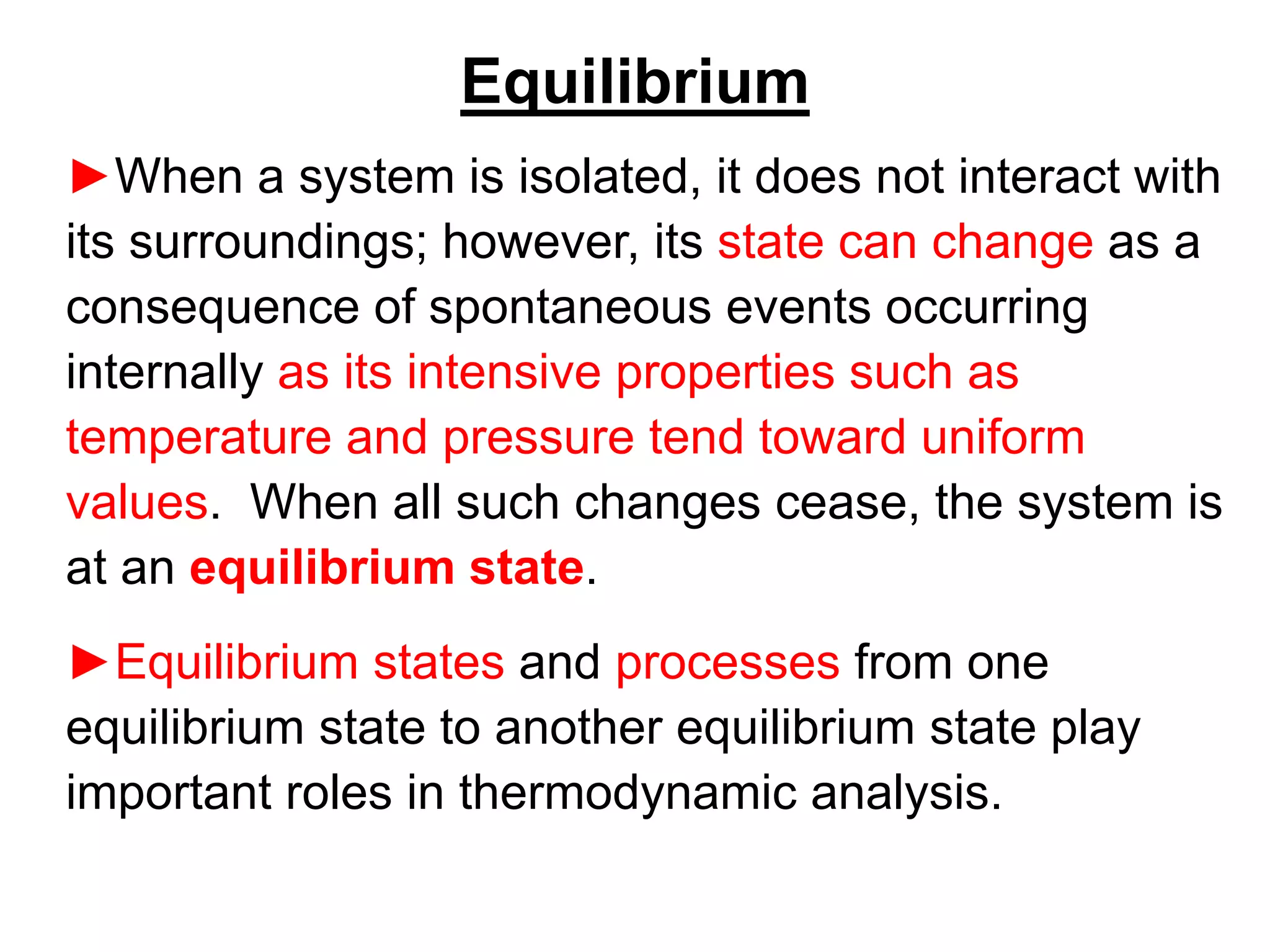 Equilibrium
►When a system is isolated, it does not interact with
its surroundings; however, its state can change as a
consequence of spontaneous events occurring
internally as its intensive properties such as
temperature and pressure tend toward uniform
values. When all such changes cease, the system is
at an equilibrium state.
►Equilibrium states and processes from one
equilibrium state to another equilibrium state play
important roles in thermodynamic analysis.
 