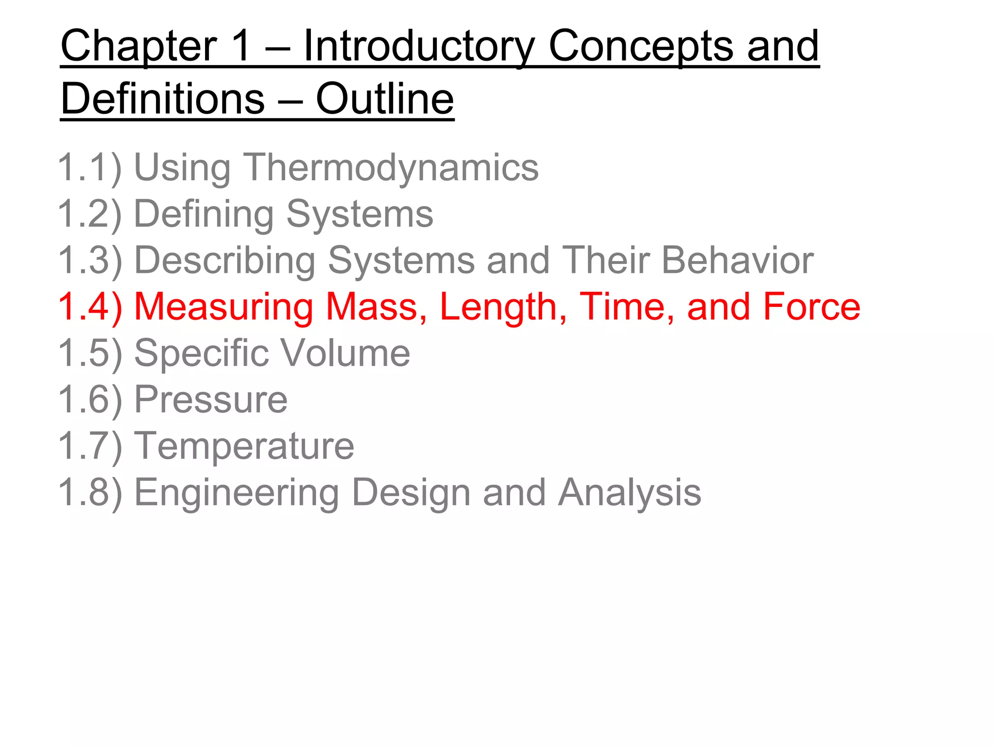 Chapter 1 – Introductory Concepts and
Definitions – Outline
1.1) Using Thermodynamics
1.2) Defining Systems
1.3) Describing Systems and Their Behavior
1.4) Measuring Mass, Length, Time, and Force
1.5) Specific Volume
1.6) Pressure
1.7) Temperature
1.8) Engineering Design and Analysis
 