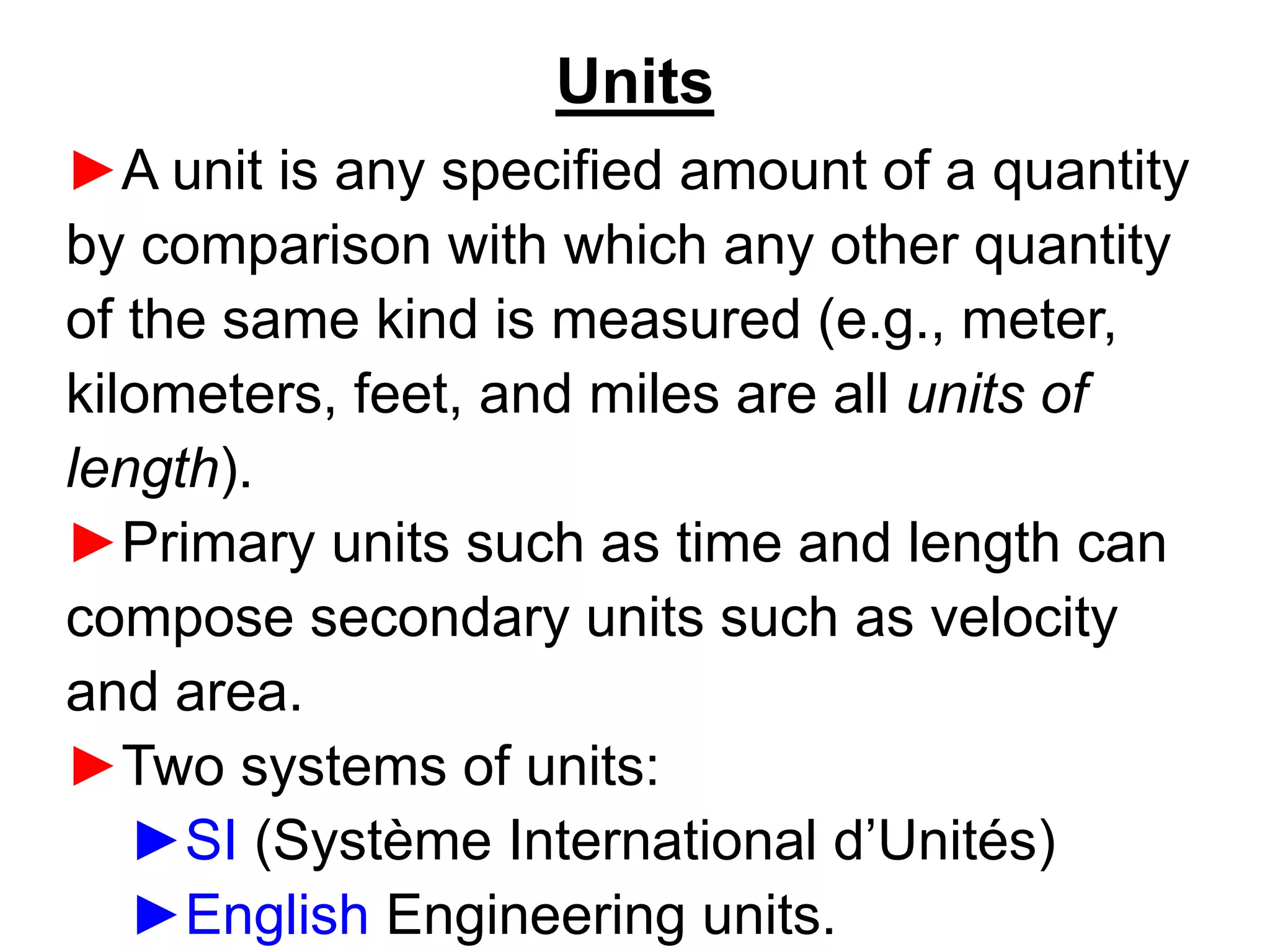 Units
►A unit is any specified amount of a quantity
by comparison with which any other quantity
of the same kind is measured (e.g., meter,
kilometers, feet, and miles are all units of
length).
►Primary units such as time and length can
compose secondary units such as velocity
and area.
►Two systems of units:
►SI (Système International d’Unités)
►English Engineering units.
 
