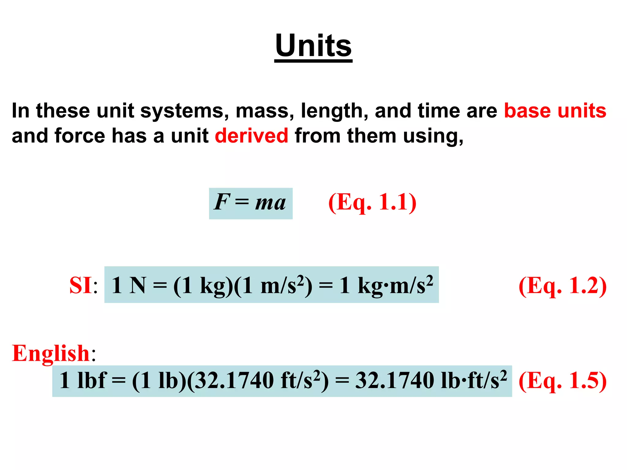 Units
In these unit systems, mass, length, and time are base units
and force has a unit derived from them using,
F = ma (Eq. 1.1)
SI: 1 N = (1 kg)(1 m/s2) = 1 kg∙m/s2 (Eq. 1.2)
English:
(Eq. 1.5)
1 lbf = (1 lb)(32.1740 ft/s2) = 32.1740 lb∙ft/s2
 