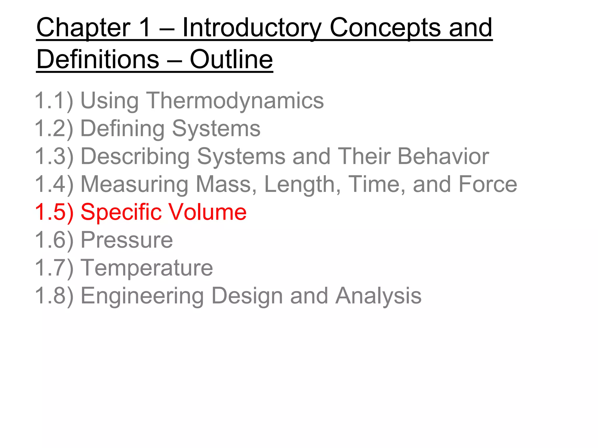 Chapter 1 – Introductory Concepts and
Definitions – Outline
1.1) Using Thermodynamics
1.2) Defining Systems
1.3) Describing Systems and Their Behavior
1.4) Measuring Mass, Length, Time, and Force
1.5) Specific Volume
1.6) Pressure
1.7) Temperature
1.8) Engineering Design and Analysis
 