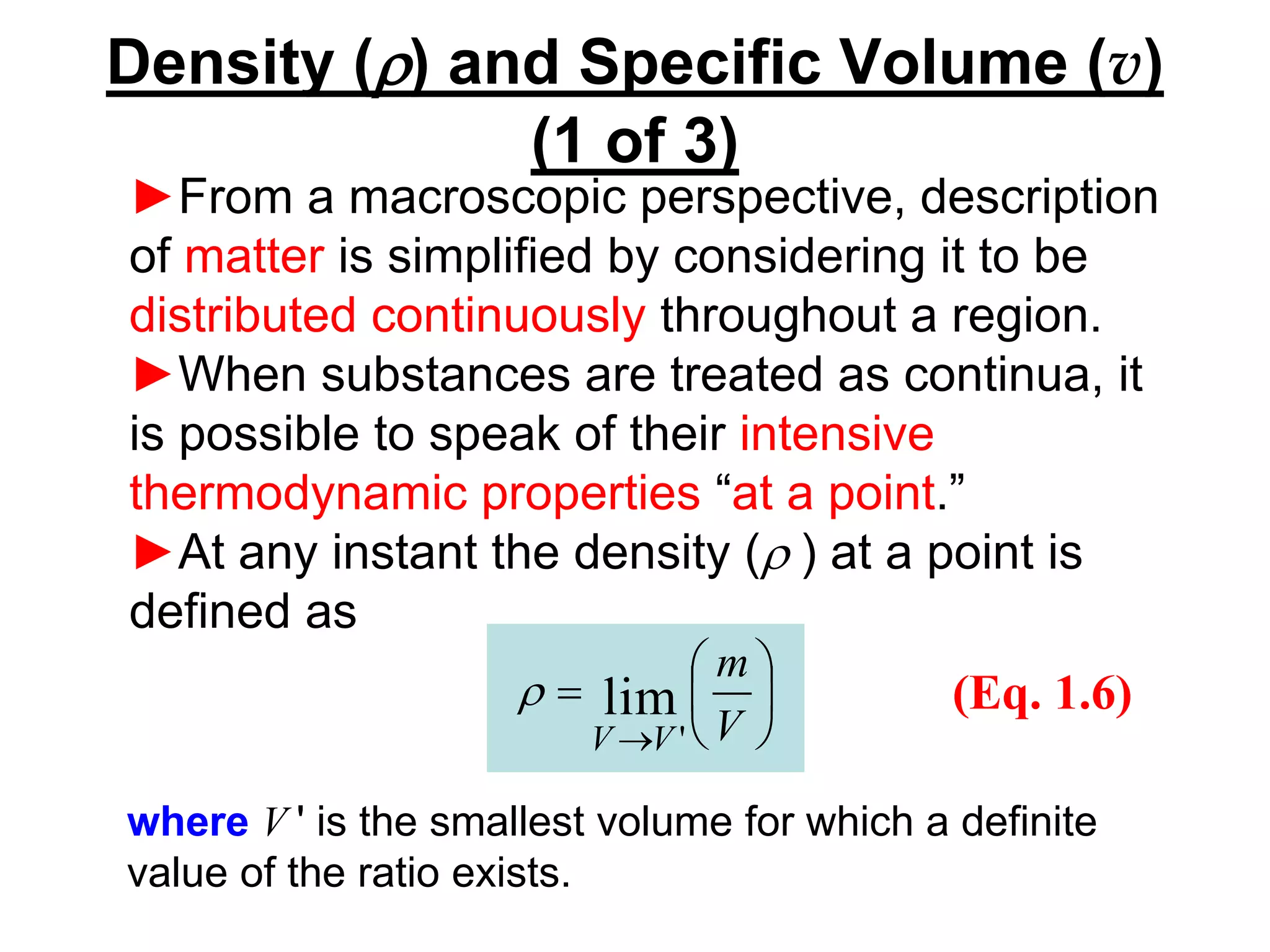 Density (r) and Specific Volume (v)
(1 of 3)
►From a macroscopic perspective, description
of matter is simplified by considering it to be
distributed continuously throughout a region.
►When substances are treated as continua, it
is possible to speak of their intensive
thermodynamic properties “at a point.”
►At any instant the density (r ) at a point is
defined as






=
→ V
m
V
V
lim
'
r (Eq. 1.6)
where V ' is the smallest volume for which a definite
value of the ratio exists.
 