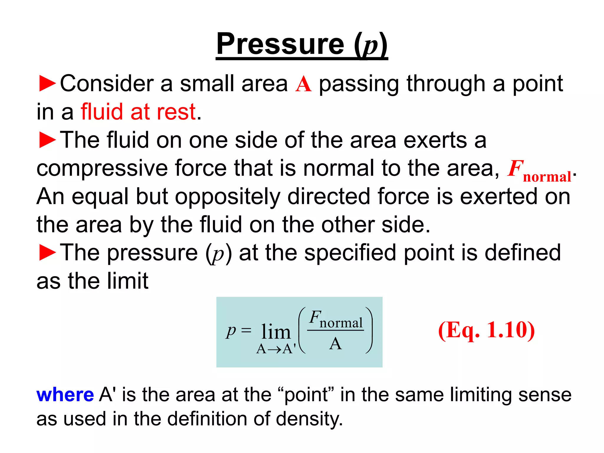 Pressure (p)
►Consider a small area A passing through a point
in a fluid at rest.
►The fluid on one side of the area exerts a
compressive force that is normal to the area, Fnormal.
An equal but oppositely directed force is exerted on
the area by the fluid on the other side.
►The pressure (p) at the specified point is defined
as the limit






=
→ A
normal
'
A
A
lim
F
p (Eq. 1.10)
where A' is the area at the “point” in the same limiting sense
as used in the definition of density.
 