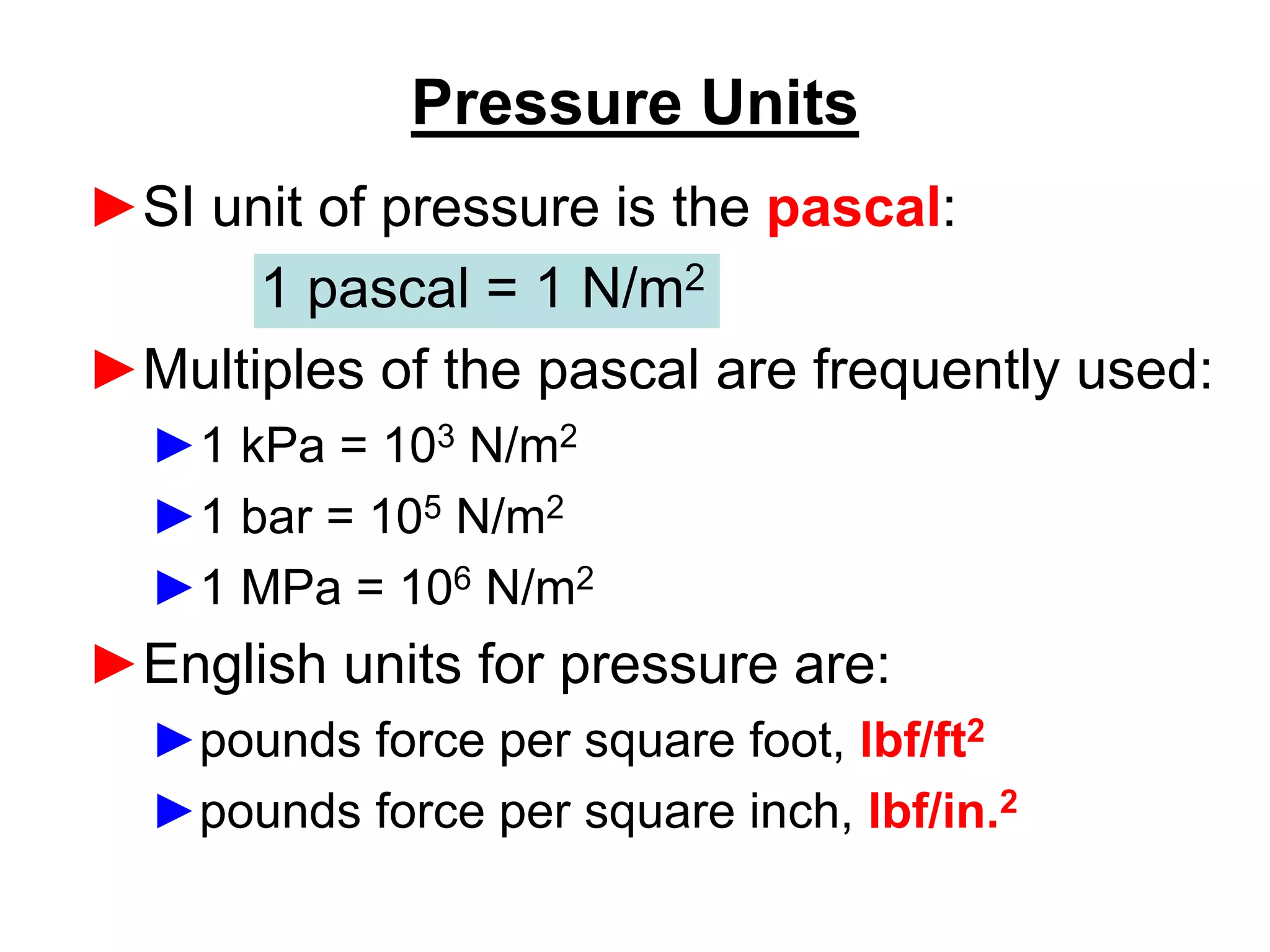 Pressure Units
►SI unit of pressure is the pascal:
1 pascal = 1 N/m2
►Multiples of the pascal are frequently used:
►1 kPa = 103 N/m2
►1 bar = 105 N/m2
►1 MPa = 106 N/m2
►English units for pressure are:
►pounds force per square foot, lbf/ft2
►pounds force per square inch, lbf/in.2
 