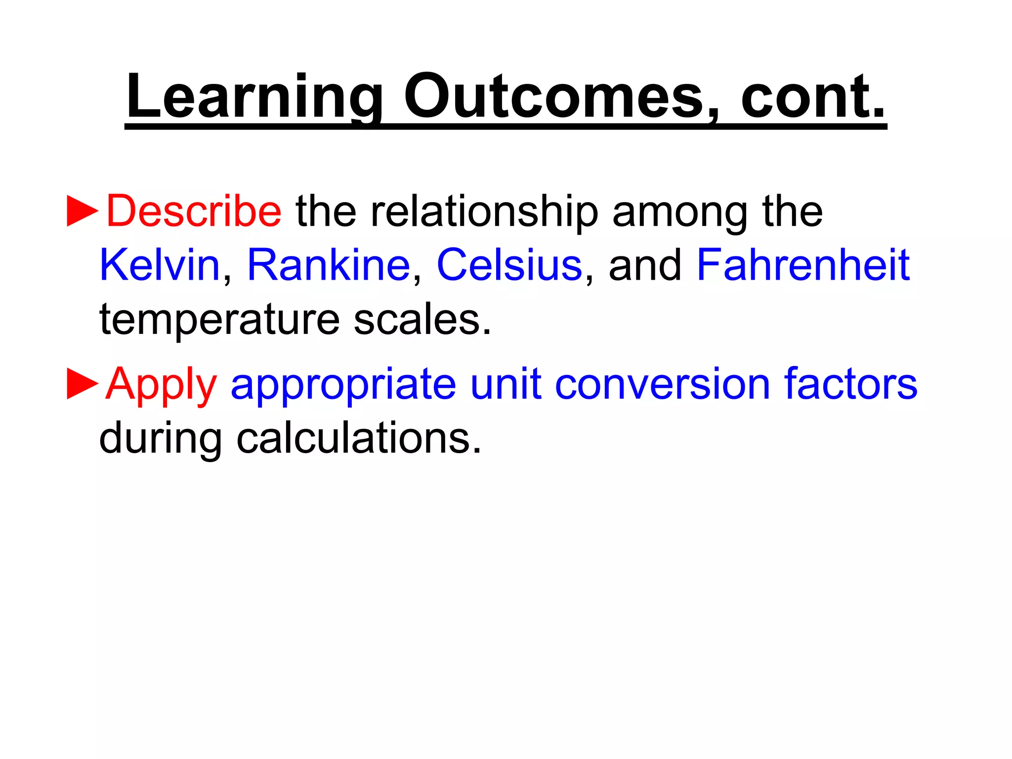 Learning Outcomes, cont.
►Describe the relationship among the
Kelvin, Rankine, Celsius, and Fahrenheit
temperature scales.
►Apply appropriate unit conversion factors
during calculations.
 
