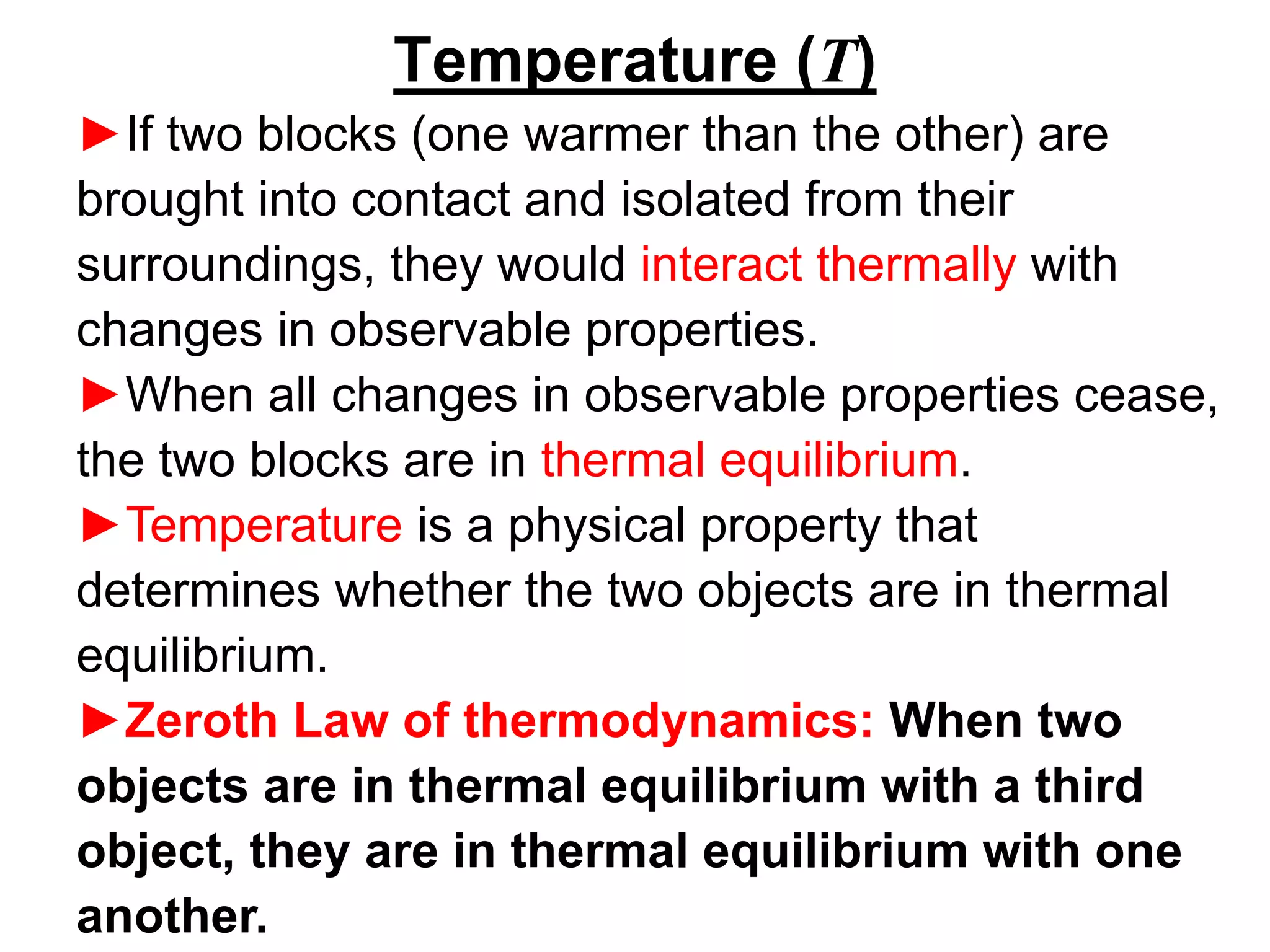Temperature (T)
►If two blocks (one warmer than the other) are
brought into contact and isolated from their
surroundings, they would interact thermally with
changes in observable properties.
►When all changes in observable properties cease,
the two blocks are in thermal equilibrium.
►Temperature is a physical property that
determines whether the two objects are in thermal
equilibrium.
►Zeroth Law of thermodynamics: When two
objects are in thermal equilibrium with a third
object, they are in thermal equilibrium with one
another.
 