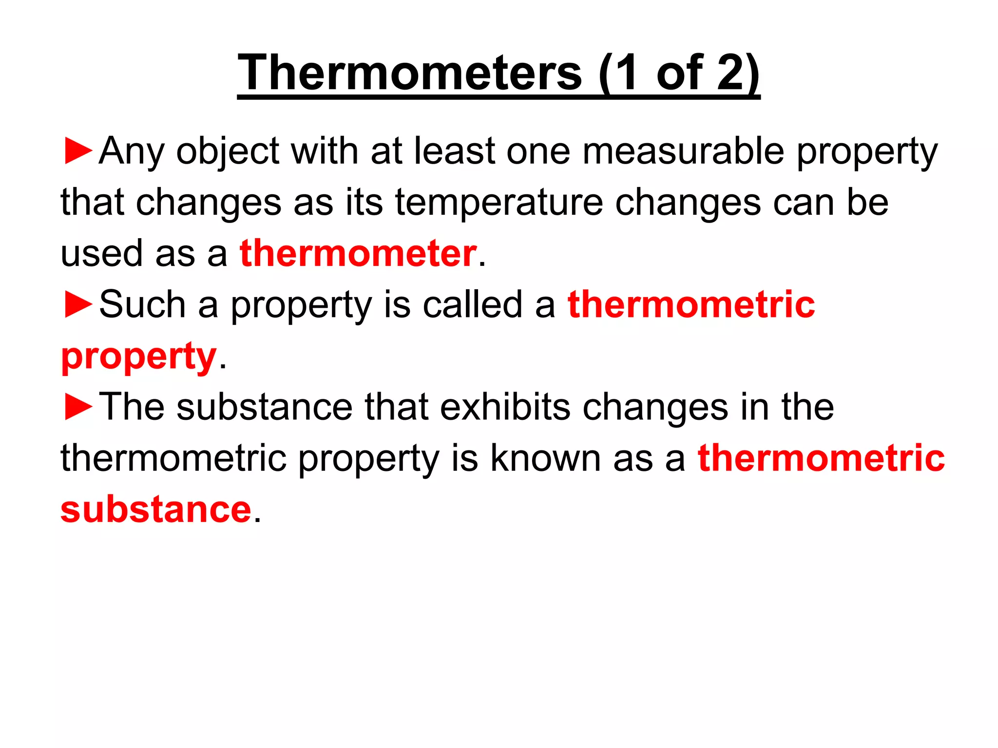 ►Any object with at least one measurable property
that changes as its temperature changes can be
used as a thermometer.
►Such a property is called a thermometric
property.
►The substance that exhibits changes in the
thermometric property is known as a thermometric
substance.
Thermometers (1 of 2)
 