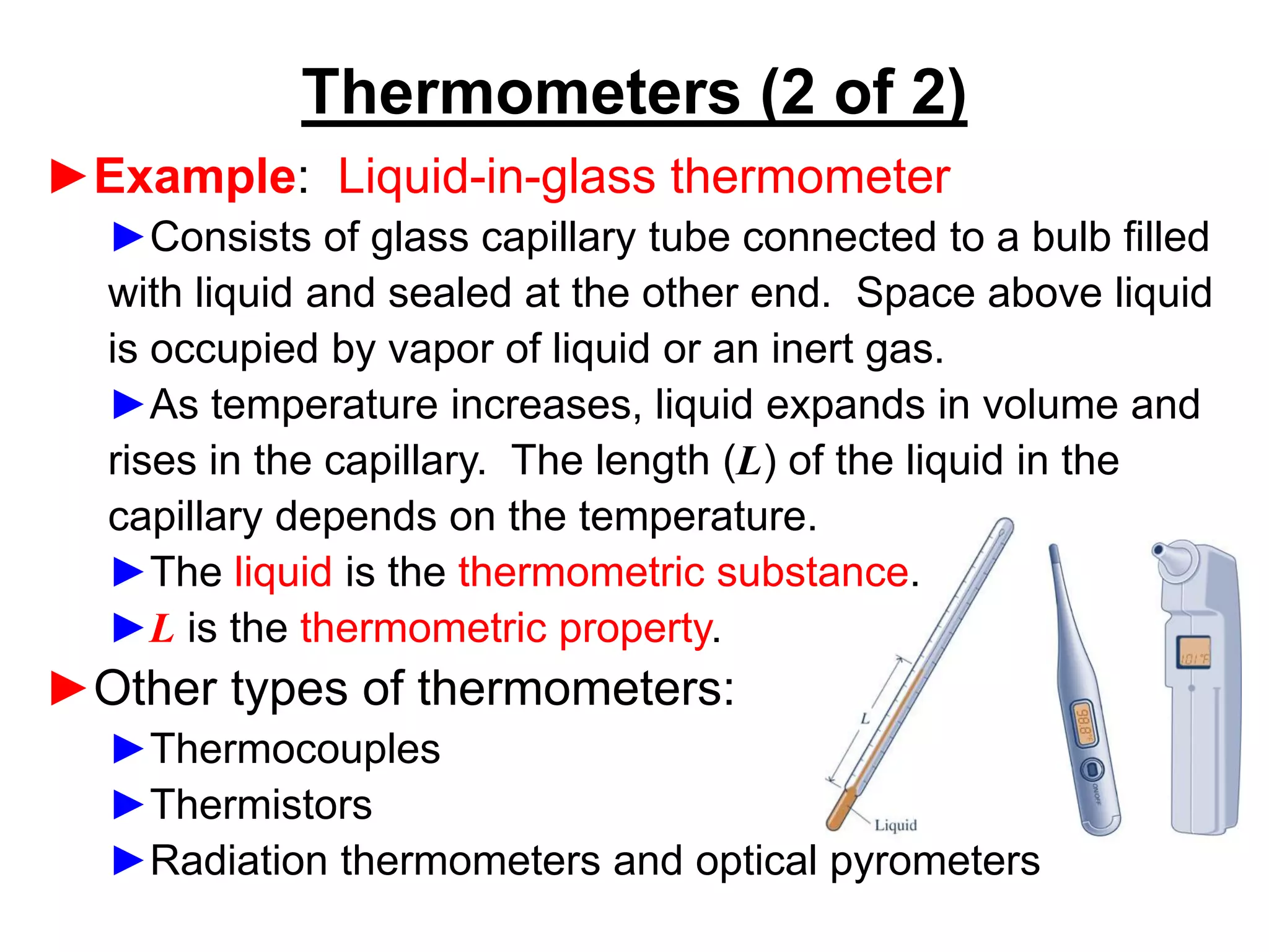 ►Example: Liquid-in-glass thermometer
►Consists of glass capillary tube connected to a bulb filled
with liquid and sealed at the other end. Space above liquid
is occupied by vapor of liquid or an inert gas.
►As temperature increases, liquid expands in volume and
rises in the capillary. The length (L) of the liquid in the
capillary depends on the temperature.
►The liquid is the thermometric substance.
►L is the thermometric property.
►Other types of thermometers:
►Thermocouples
►Thermistors
►Radiation thermometers and optical pyrometers
Thermometers (2 of 2)
 