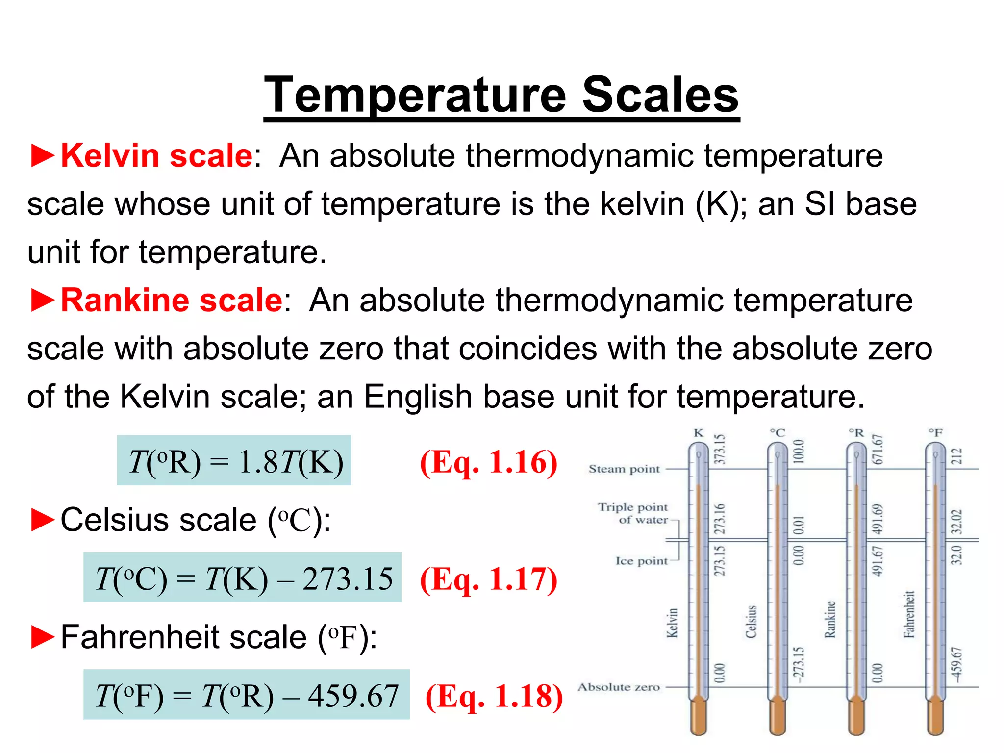 ►Kelvin scale: An absolute thermodynamic temperature
scale whose unit of temperature is the kelvin (K); an SI base
unit for temperature.
►Rankine scale: An absolute thermodynamic temperature
scale with absolute zero that coincides with the absolute zero
of the Kelvin scale; an English base unit for temperature.
Temperature Scales
T(oR) = 1.8T(K) (Eq. 1.16)
►Celsius scale (oC):
T(oC) = T(K) – 273.15 (Eq. 1.17)
►Fahrenheit scale (oF):
T(oF) = T(oR) – 459.67 (Eq. 1.18)
 