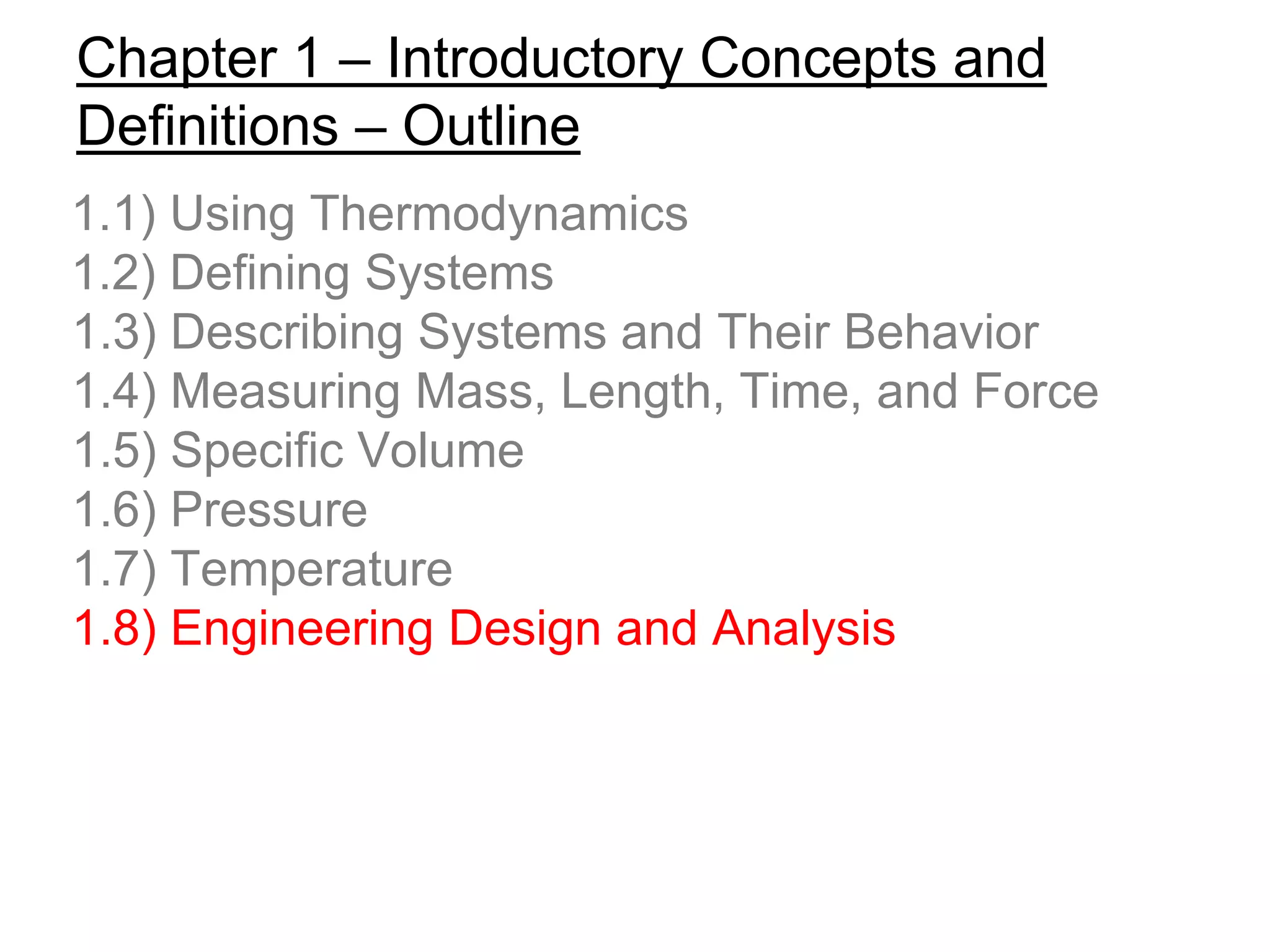 Chapter 1 – Introductory Concepts and
Definitions – Outline
1.1) Using Thermodynamics
1.2) Defining Systems
1.3) Describing Systems and Their Behavior
1.4) Measuring Mass, Length, Time, and Force
1.5) Specific Volume
1.6) Pressure
1.7) Temperature
1.8) Engineering Design and Analysis
 