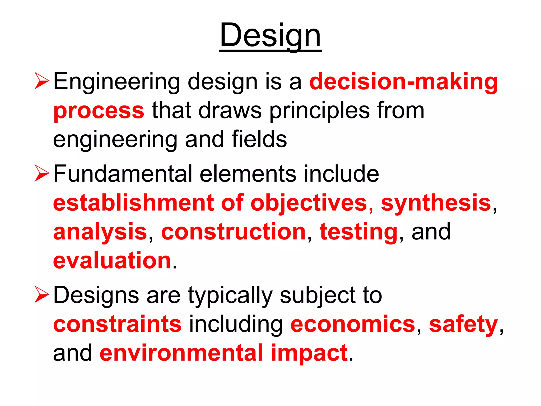 Design
➢Engineering design is a decision-making
process that draws principles from
engineering and fields
➢Fundamental elements include
establishment of objectives, synthesis,
analysis, construction, testing, and
evaluation.
➢Designs are typically subject to
constraints including economics, safety,
and environmental impact.
 