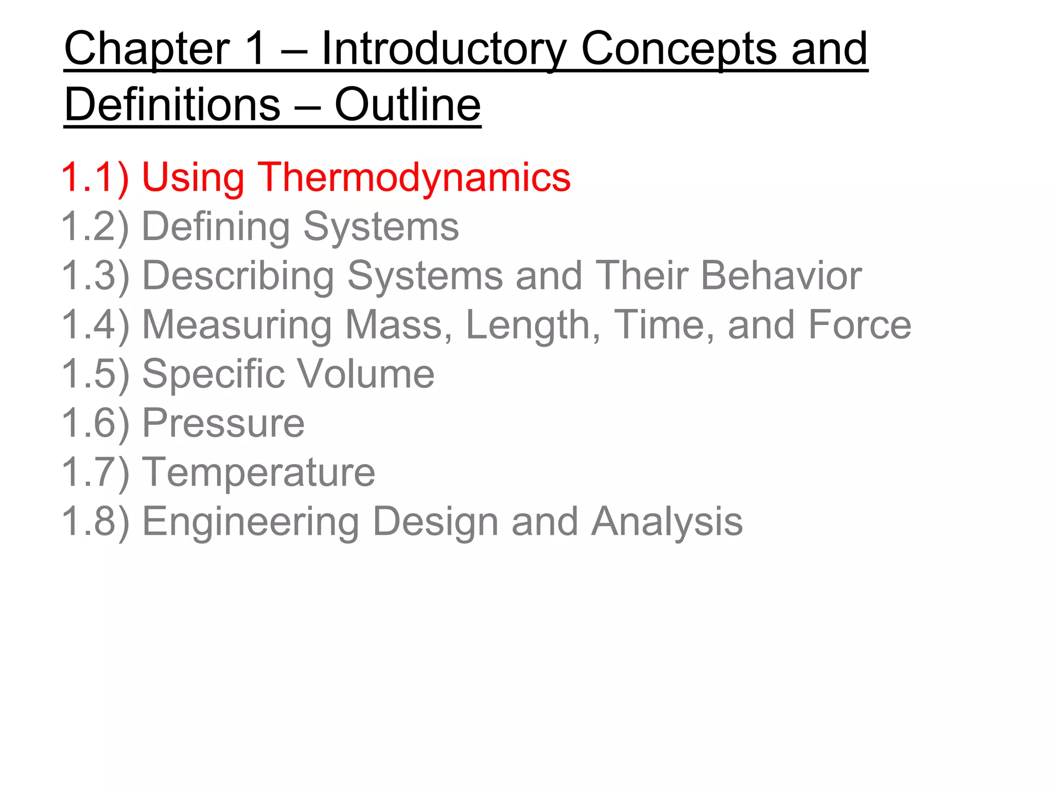 Chapter 1 – Introductory Concepts and
Definitions – Outline
1.1) Using Thermodynamics
1.2) Defining Systems
1.3) Describing Systems and Their Behavior
1.4) Measuring Mass, Length, Time, and Force
1.5) Specific Volume
1.6) Pressure
1.7) Temperature
1.8) Engineering Design and Analysis
 