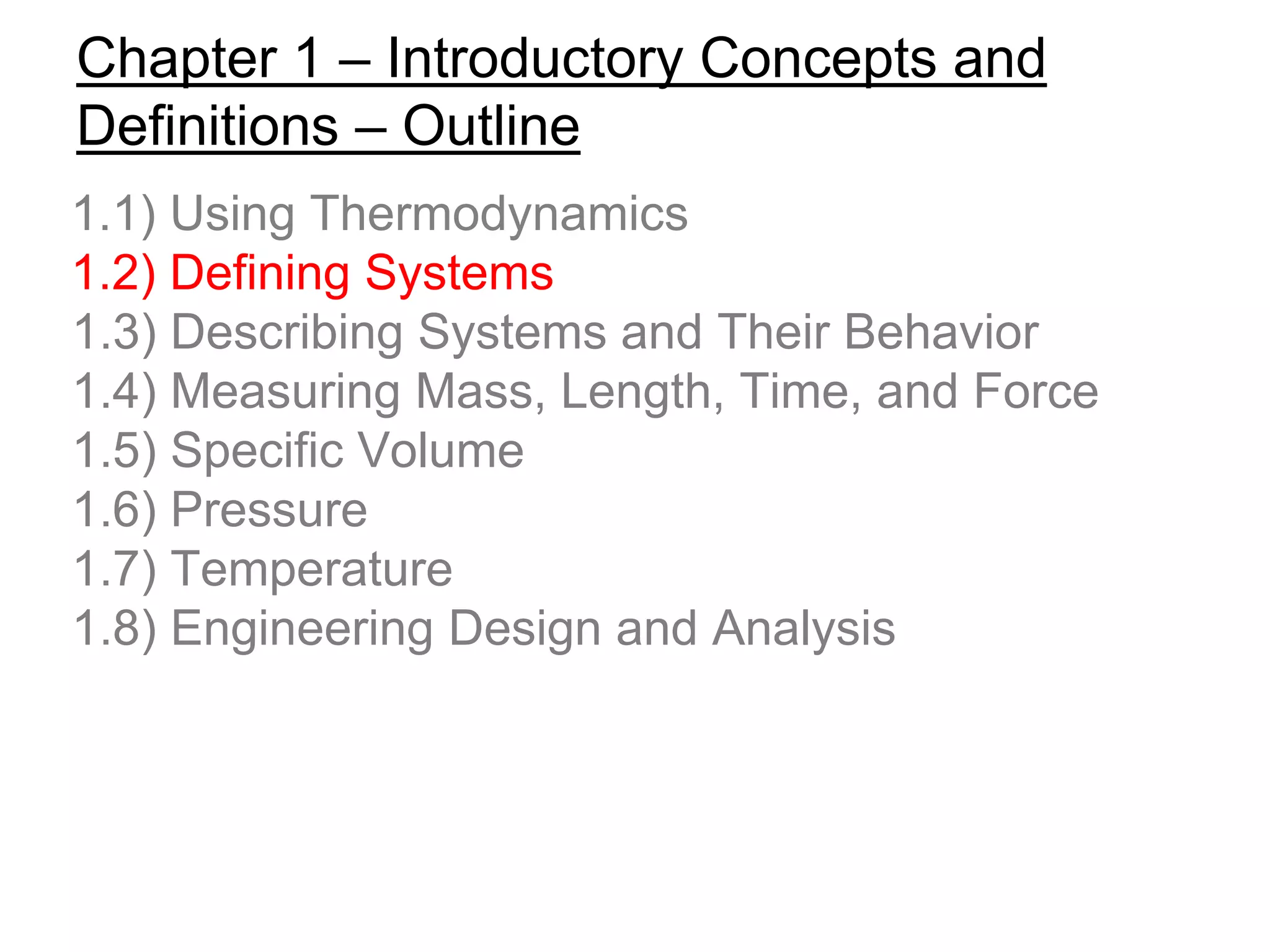 Chapter 1 – Introductory Concepts and
Definitions – Outline
1.1) Using Thermodynamics
1.2) Defining Systems
1.3) Describing Systems and Their Behavior
1.4) Measuring Mass, Length, Time, and Force
1.5) Specific Volume
1.6) Pressure
1.7) Temperature
1.8) Engineering Design and Analysis
 