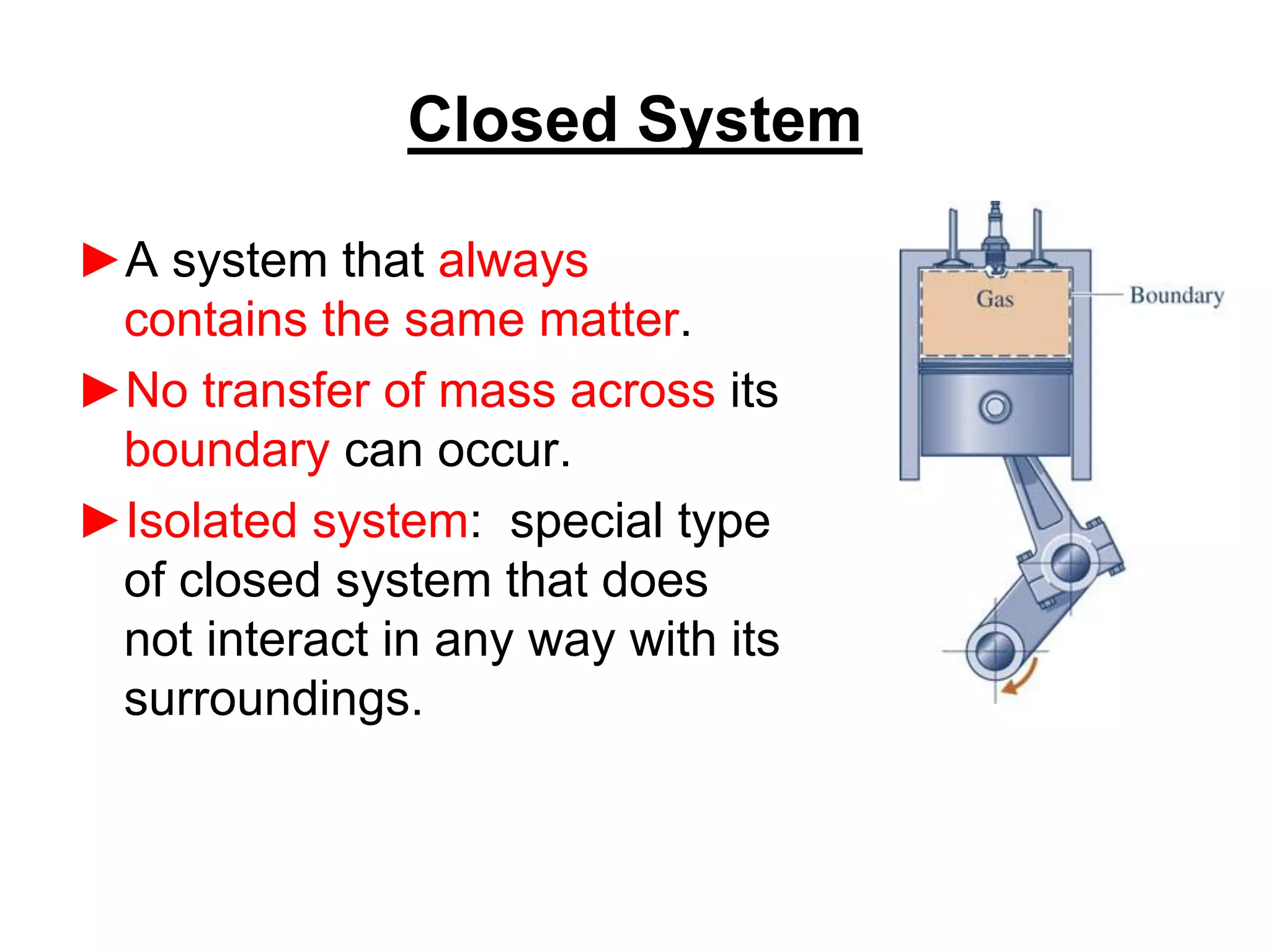Closed System
►A system that always
contains the same matter.
►No transfer of mass across its
boundary can occur.
►Isolated system: special type
of closed system that does
not interact in any way with its
surroundings.
 