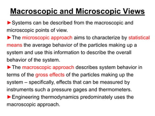 Macroscopic and Microscopic Views
►Systems can be described from the macroscopic and
microscopic points of view.
►The microscopic approach aims to characterize by statistical
means the average behavior of the particles making up a
system and use this information to describe the overall
behavior of the system.
►The macroscopic approach describes system behavior in
terms of the gross effects of the particles making up the
system – specifically, effects that can be measured by
instruments such a pressure gages and thermometers.
►Engineering thermodynamics predominately uses the
macroscopic approach.
 