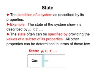 State
►The condition of a system as described by its
properties.
►Example: The state of the system shown is
described by p, V, T,….
►The state often can be specified by providing the
values of a subset of its properties. All other
properties can be determined in terms of these few.
Gas
State: p, V, T, …
 