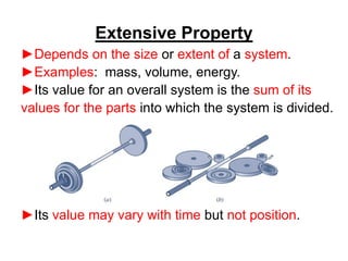 ►Depends on the size or extent of a system.
►Examples: mass, volume, energy.
►Its value for an overall system is the sum of its
values for the parts into which the system is divided.
►Its value may vary with time but not position.
Extensive Property
 
