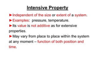 Intensive Property
►Independent of the size or extent of a system.
►Examples: pressure, temperature.
►Its value is not additive as for extensive
properties.
►May vary from place to place within the system
at any moment – function of both position and
time.
 