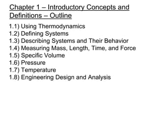 Chapter 1 – Introductory Concepts and
Definitions – Outline
1.1) Using Thermodynamics
1.2) Defining Systems
1.3) Describing Systems and Their Behavior
1.4) Measuring Mass, Length, Time, and Force
1.5) Specific Volume
1.6) Pressure
1.7) Temperature
1.8) Engineering Design and Analysis
 